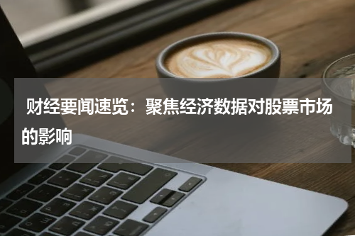  财经要闻速览：聚焦经济数据对股票市场的影响