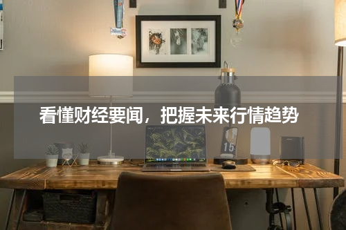  看懂财经要闻，把握未来行情趋势