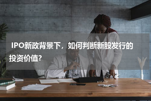  IPO新政背景下，如何判断新股发行的投资价值？