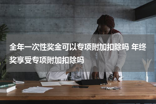 全年一次性奖金可以专项附加扣除吗 年终奖享受专项附加扣除吗