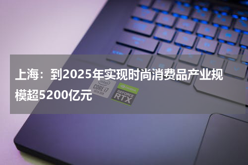 上海：到2025年实现时尚消费品产业规模超5200亿元
