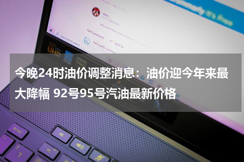 今晚24时油价调整消息：油价迎今年来最大降幅 92号95号汽油最新价格