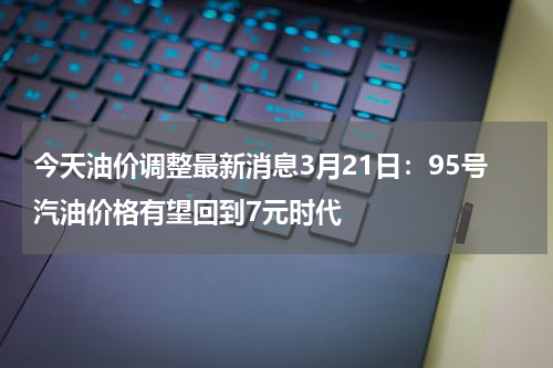 今天油价调整最新消息3月21日：95号汽油价格有望回到7元时代