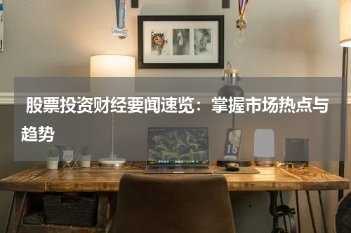  股票投资财经要闻速览：掌握市场热点与趋势