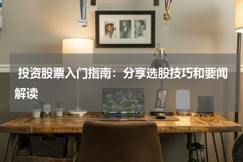  投资股票入门指南：分享选股技巧和要闻解读