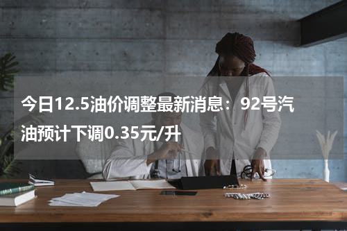 今日12.5油价调整最新消息：92号汽油预计下调0.35元/升