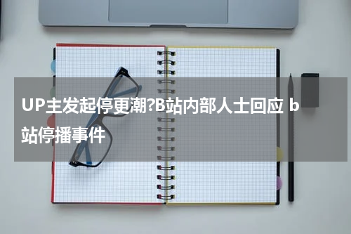 UP主发起停更潮?B站内部人士回应 b站停播事件