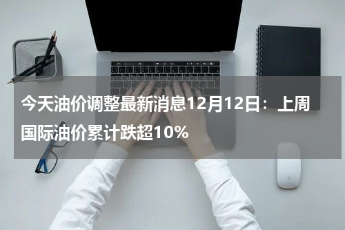 今天油价调整最新消息12月12日：上周国际油价累计跌超10%