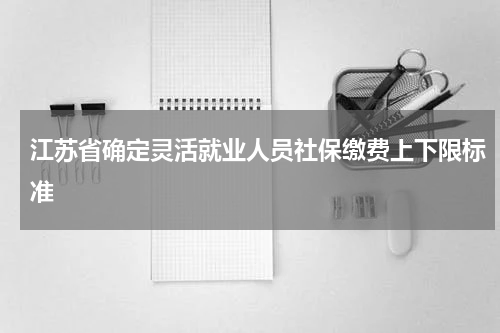 江苏省确定灵活就业人员社保缴费上下限标准