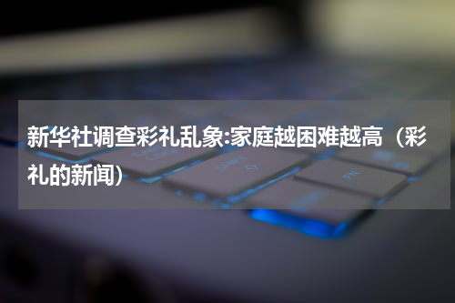 新华社调查彩礼乱象:家庭越困难越高（彩礼的新闻）