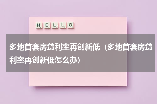 多地首套房贷利率再创新低（多地首套房贷利率再创新低怎么办）
