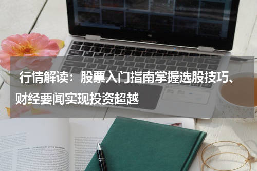  行情解读：股票入门指南掌握选股技巧、财经要闻实现投资超越