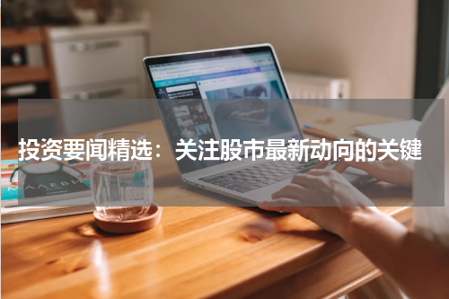  投资要闻精选：关注股市最新动向的关键