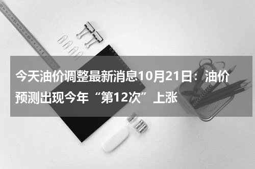 今天油价调整最新消息10月21日：油价预测出现今年“第12次”上涨