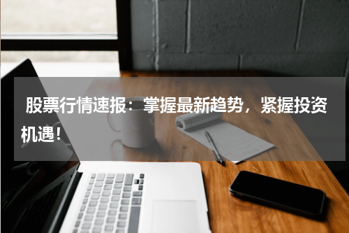  股票行情速报：掌握最新趋势，紧握投资机遇！