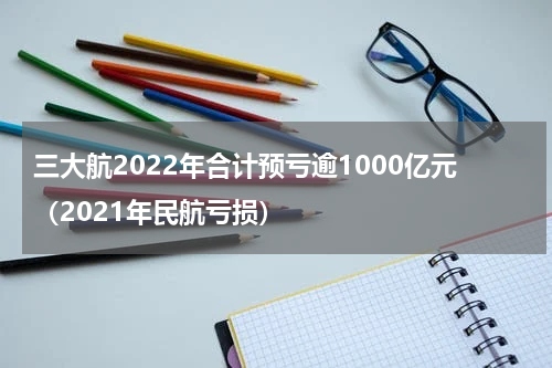 三大航2022年合计预亏逾1000亿元（2021年民航亏损）