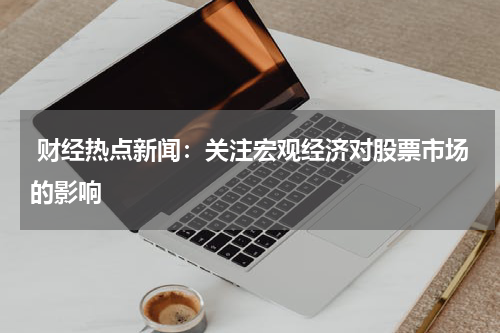  财经热点新闻：关注宏观经济对股票市场的影响