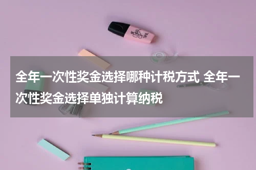 全年一次性奖金选择哪种计税方式 全年一次性奖金选择单独计算纳税