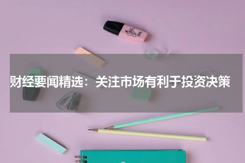  财经要闻精选：关注市场有利于投资决策