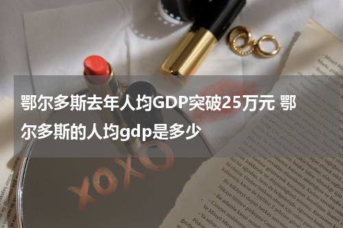 鄂尔多斯去年人均GDP突破25万元 鄂尔多斯的人均gdp是多少