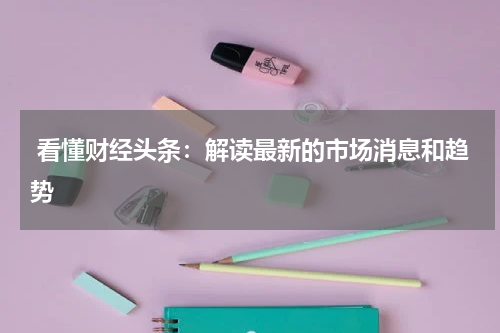  看懂财经头条：解读最新的市场消息和趋势