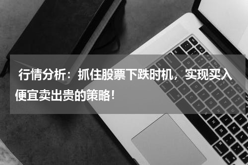  行情分析：抓住股票下跌时机，实现买入便宜卖出贵的策略！