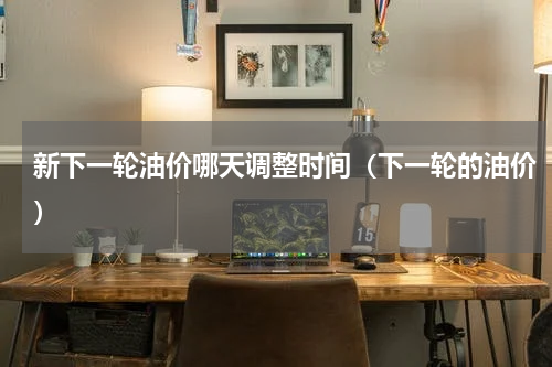 新下一轮油价哪天调整时间（下一轮的油价）