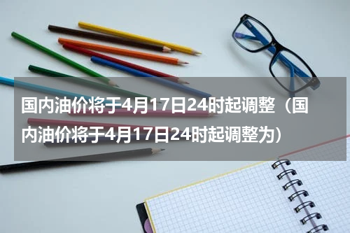 国内油价将于4月17日24时起调整（国内油价将于4月17日24时起调整为）