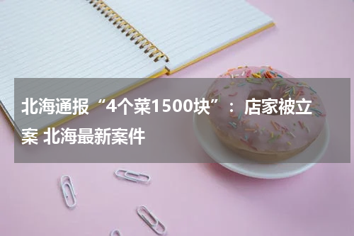 北海通报“4个菜1500块”：店家被立案 北海最新案件