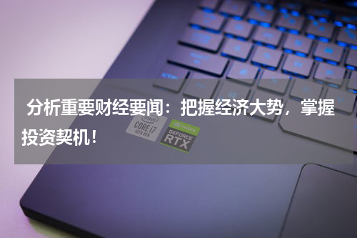  分析重要财经要闻：把握经济大势，掌握投资契机！