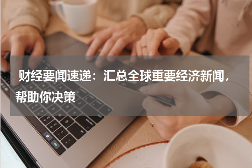  财经要闻速递：汇总全球重要经济新闻，帮助你决策
