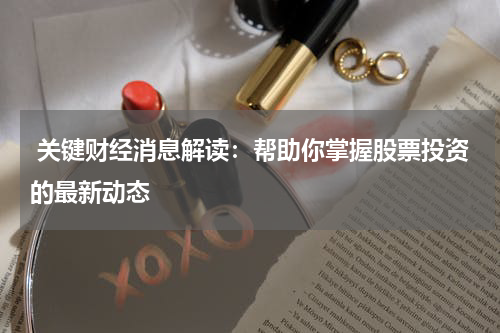  关键财经消息解读：帮助你掌握股票投资的最新动态