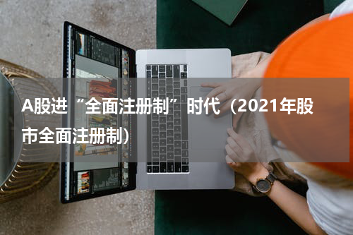 A股进“全面注册制”时代（2021年股市全面注册制）