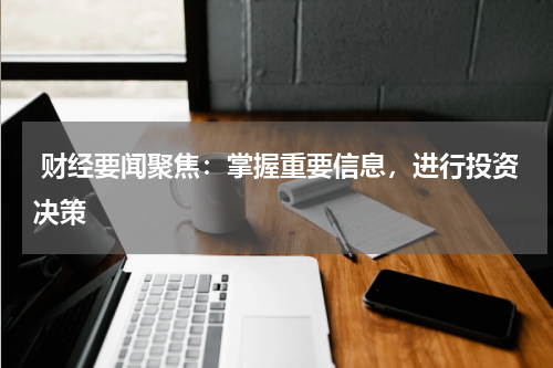  财经要闻聚焦：掌握重要信息，进行投资决策