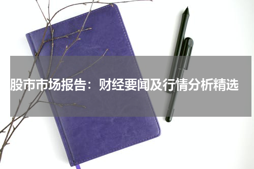  股市市场报告：财经要闻及行情分析精选