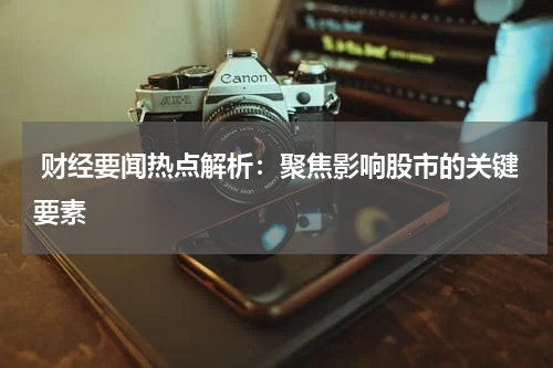  财经要闻热点解析：聚焦影响股市的关键要素