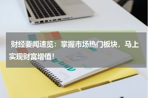  财经要闻速览：掌握市场热门板块，马上实现财富增值！
