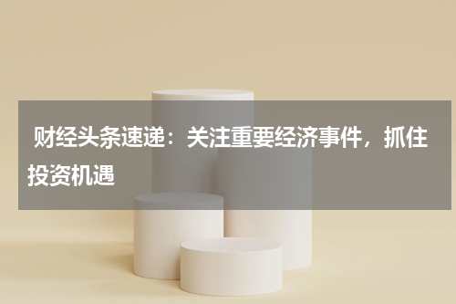  财经头条速递：关注重要经济事件，抓住投资机遇