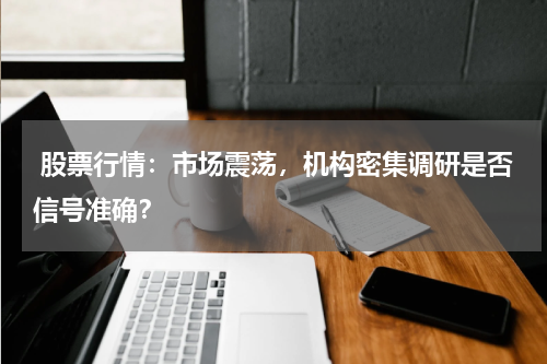  股票行情：市场震荡，机构密集调研是否信号准确？