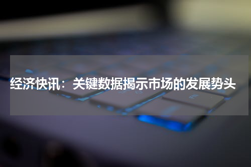  经济快讯：关键数据揭示市场的发展势头