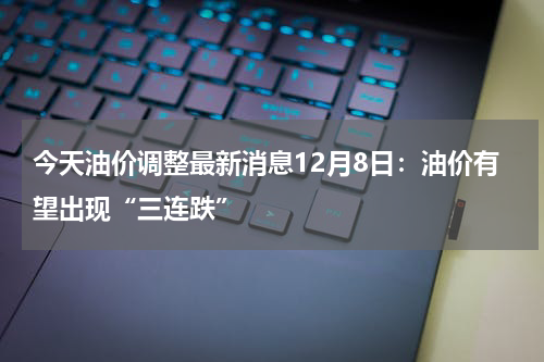 今天油价调整最新消息12月8日：油价有望出现“三连跌”