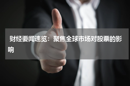  财经要闻速览：聚焦全球市场对股票的影响