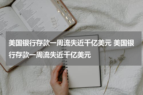 美国银行存款一周流失近千亿美元 美国银行存款一周流失近千亿美元