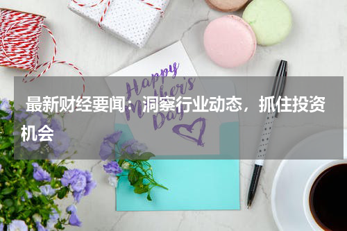  最新财经要闻：洞察行业动态，抓住投资机会