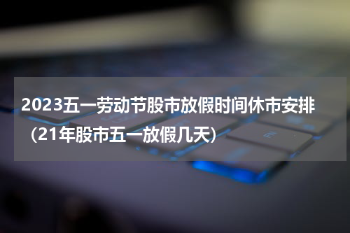 2023五一劳动节股市放假时间休市安排（21年股市五一放假几天）