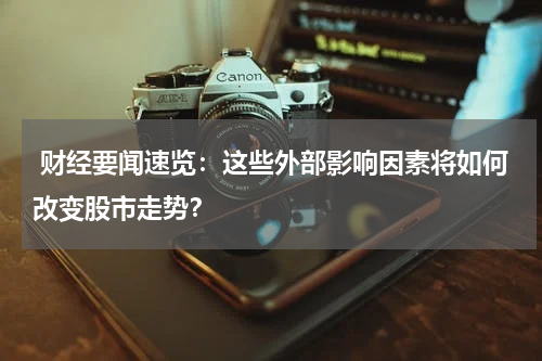  财经要闻速览：这些外部影响因素将如何改变股市走势？