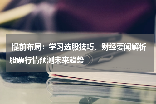  提前布局：学习选股技巧、财经要闻解析股票行情预测未来趋势