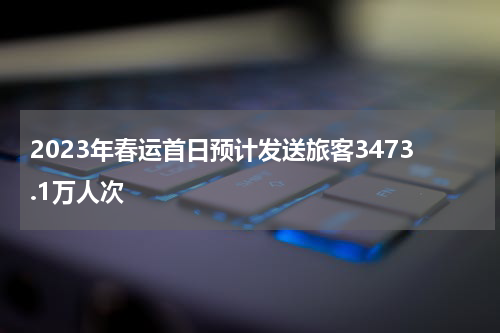2023年春运首日预计发送旅客3473.1万人次