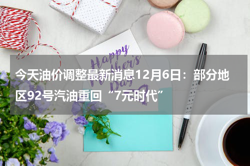 今天油价调整最新消息12月6日：部分地区92号汽油重回“7元时代”