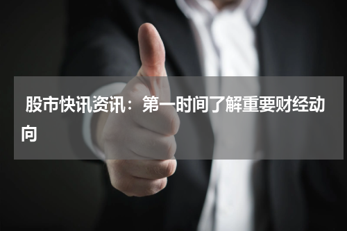  股市快讯资讯：第一时间了解重要财经动向